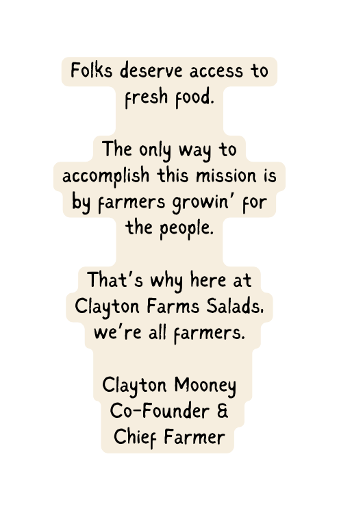 Folks deserve access to fresh food The only way to accomplish this mission is by farmers growin for the people That s why here at Clayton Farms Salads we re all farmers Clayton Mooney Co Founder Chief Farmer